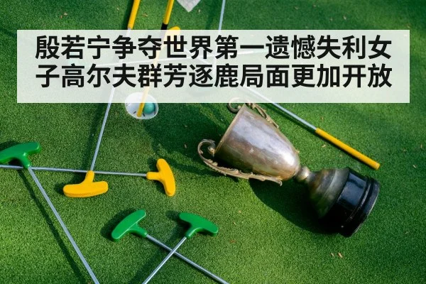殷若宁争夺世界第一遗憾失利女子高尔夫群芳逐鹿局面更加开放